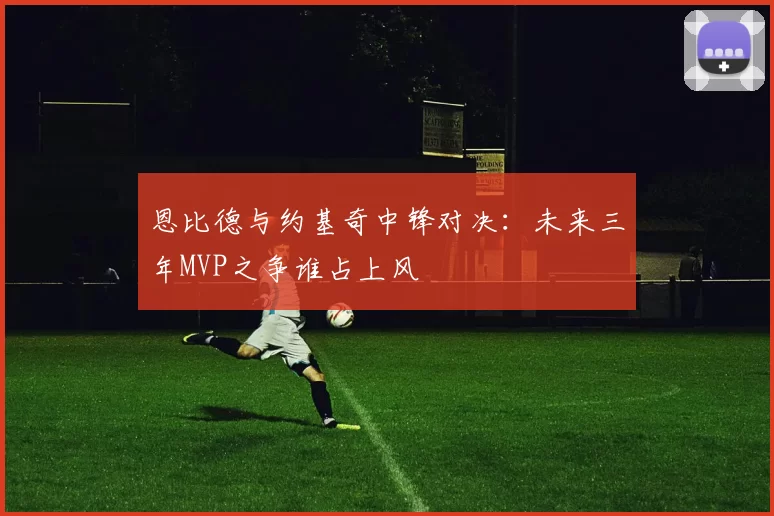 恩比德与约基奇中锋对决：未来三年MVP之争谁占上风