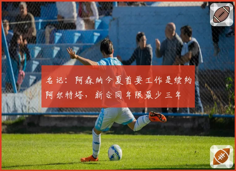 名记:阿森纳今夏首要工作是续约阿尔特塔,新合同年限最少三年