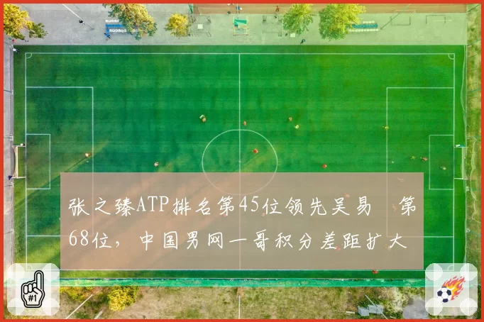 张之臻ATP排名第45位领先吴易昺第68位,中国男网一哥积分差距扩大至23分