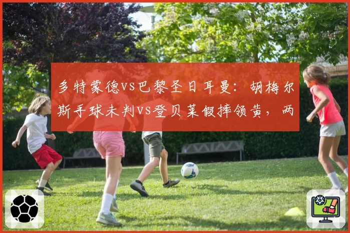 多特蒙德vs巴黎圣日耳曼：胡梅尔斯手球未判vs登贝莱假摔领黄，两回合判罚尺度对比