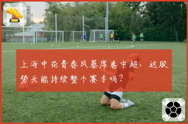 上海申花青春风暴席卷中超,这股势头能持续整个赛季吗?