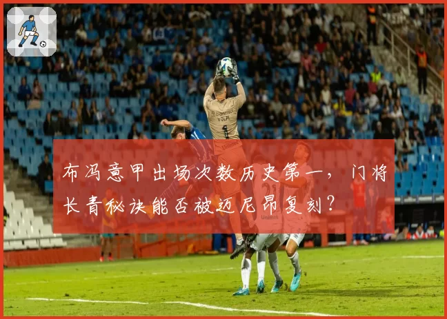 布冯意甲出场次数历史第一，门将长青秘诀能否被迈尼昂复刻？