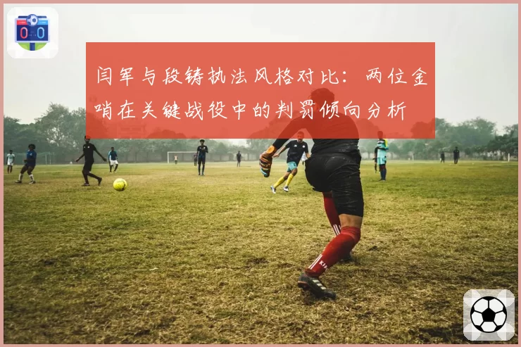 闫军与段铸执法风格对比：两位金哨在关键战役中的判罚倾向分析