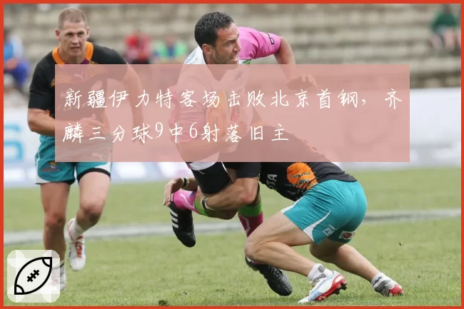 新疆伊力特客场击败北京首钢，齐麟三分球9中6射落旧主