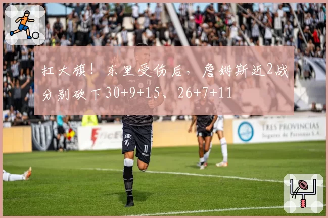 扛大旗！东里受伤后，詹姆斯近2战分别砍下30+9+15、26+7+11